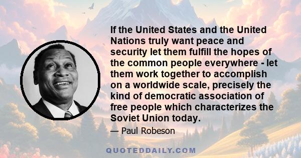 If the United States and the United Nations truly want peace and security let them fulfill the hopes of the common people everywhere - let them work together to accomplish on a worldwide scale, precisely the kind of