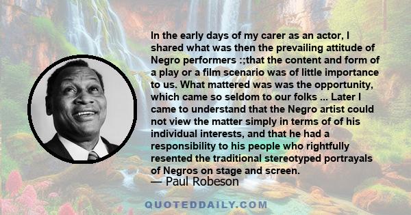 In the early days of my carer as an actor, I shared what was then the prevailing attitude of Negro performers :;that the content and form of a play or a film scenario was of little importance to us. What mattered was