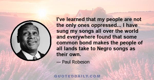 I've learned that my people are not the only ones oppressed... I have sung my songs all over the world and everywhere found that some common bond makes the people of all lands take to Negro songs as their own.