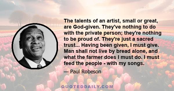 The talents of an artist, small or great, are God-given. They've nothing to do with the private person; they're nothing to be proud of. They're just a sacred trust... Having been given, I must give. Man shall not live