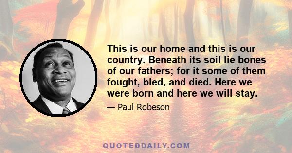 This is our home and this is our country. Beneath its soil lie bones of our fathers; for it some of them fought, bled, and died. Here we were born and here we will stay.