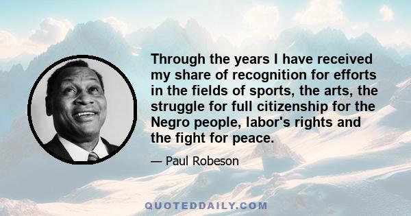 Through the years I have received my share of recognition for efforts in the fields of sports, the arts, the struggle for full citizenship for the Negro people, labor's rights and the fight for peace.