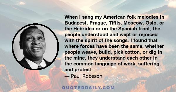 When I sang my American folk melodies in Budapest, Prague, Tiflis, Moscow, Oslo, or the Hebrides or on the Spanish front, the people understood and wept or rejoiced with the spirit of the songs. I found that where