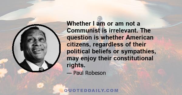 Whether I am or am not a Communist is irrelevant. The question is whether American citizens, regardless of their political beliefs or sympathies, may enjoy their constitutional rights.