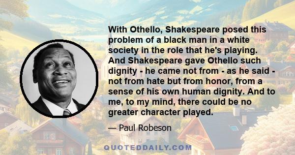 With Othello, Shakespeare posed this problem of a black man in a white society in the role that he's playing. And Shakespeare gave Othello such dignity - he came not from - as he said - not from hate but from honor,