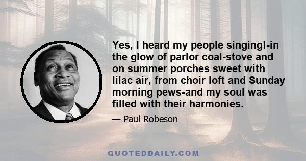 Yes, I heard my people singing!-in the glow of parlor coal-stove and on summer porches sweet with lilac air, from choir loft and Sunday morning pews-and my soul was filled with their harmonies. Then, too, I heard these