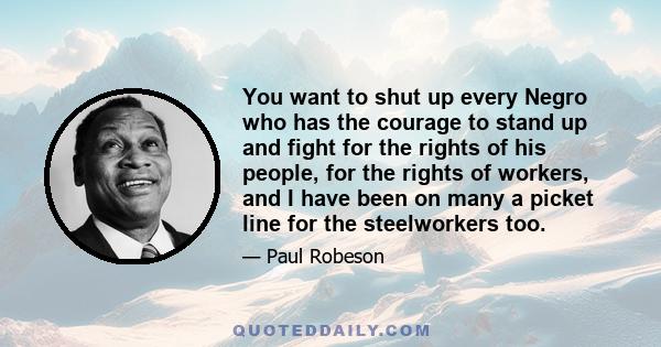 You want to shut up every Negro who has the courage to stand up and fight for the rights of his people, for the rights of workers, and I have been on many a picket line for the steelworkers too.