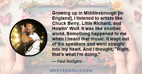 Growing up in Middlesbrough [in England], I listened to artists like Chuck Berry, Little Richard, and Howlin' Wolf. It was like another world. Something happened to me when I heard that music. It leapt out of the