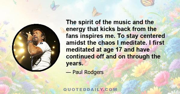 The spirit of the music and the energy that kicks back from the fans inspires me. To stay centered amidst the chaos I meditate. I first meditated at age 17 and have continued off and on through the years.