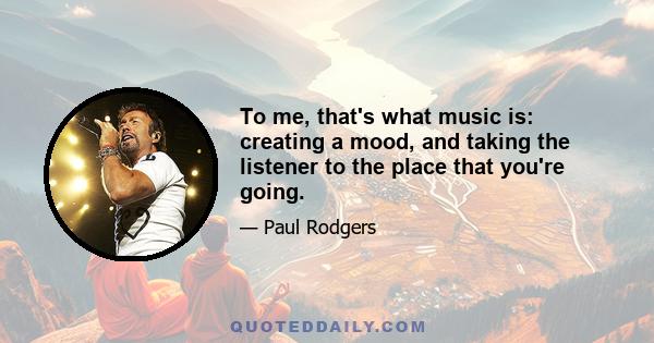 To me, that's what music is: creating a mood, and taking the listener to the place that you're going.