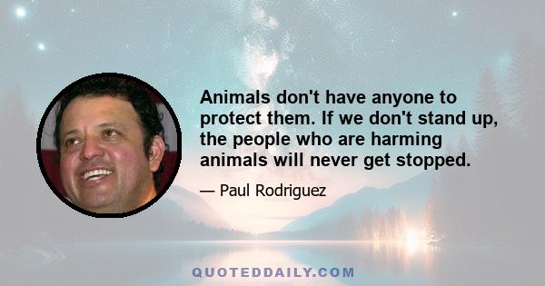 Animals don't have anyone to protect them. If we don't stand up, the people who are harming animals will never get stopped.