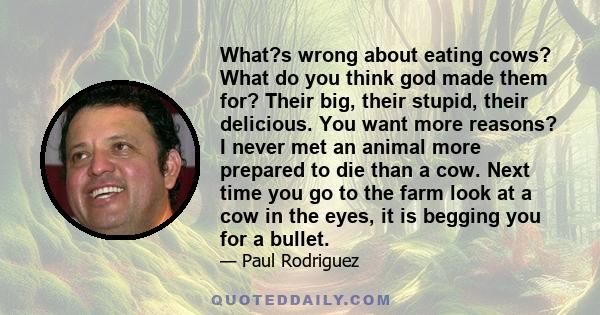 What?s wrong about eating cows? What do you think god made them for? Their big, their stupid, their delicious. You want more reasons? I never met an animal more prepared to die than a cow. Next time you go to the farm