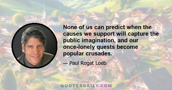 None of us can predict when the causes we support will capture the public imagination, and our once-lonely quests become popular crusades.