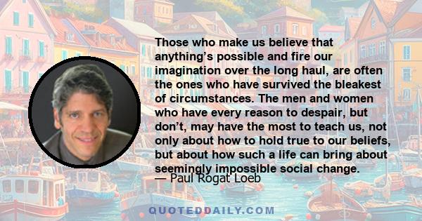 Those who make us believe that anything’s possible and fire our imagination over the long haul, are often the ones who have survived the bleakest of circumstances. The men and women who have every reason to despair, but 