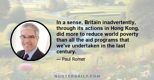 In a sense, Britain inadvertently, through its actions in Hong Kong, did more to reduce world poverty than all the aid programs that we've undertaken in the last century.