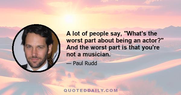 A lot of people say, What's the worst part about being an actor? And the worst part is that you're not a musician.