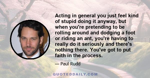 Acting in general you just feel kind of stupid doing it anyway, but when you're pretending to be rolling around and dodging a foot or riding an ant, you're having to really do it seriously and there's nothing there.