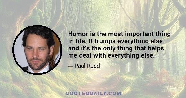 Humor is the most important thing in life. It trumps everything else and it's the only thing that helps me deal with everything else.