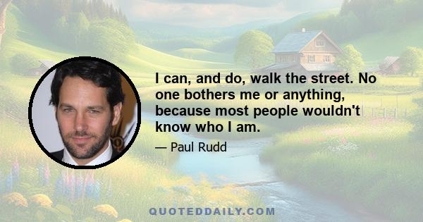 I can, and do, walk the street. No one bothers me or anything, because most people wouldn't know who I am.