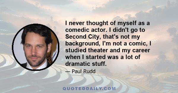 I never thought of myself as a comedic actor. I didn't go to Second City, that's not my background, I'm not a comic, I studied theater and my career when I started was a lot of dramatic stuff.