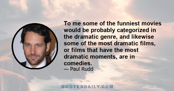 To me some of the funniest movies would be probably categorized in the dramatic genre, and likewise some of the most dramatic films, or films that have the most dramatic moments, are in comedies.