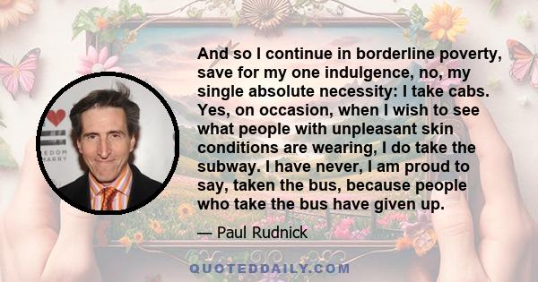 And so I continue in borderline poverty, save for my one indulgence, no, my single absolute necessity: I take cabs. Yes, on occasion, when I wish to see what people with unpleasant skin conditions are wearing, I do take 