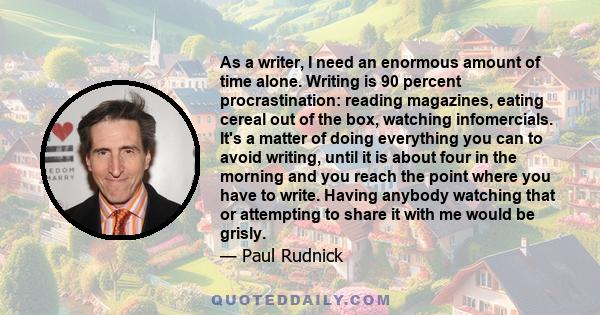 As a writer, I need an enormous amount of time alone. Writing is 90 percent procrastination: reading magazines, eating cereal out of the box, watching infomercials. It's a matter of doing everything you can to avoid