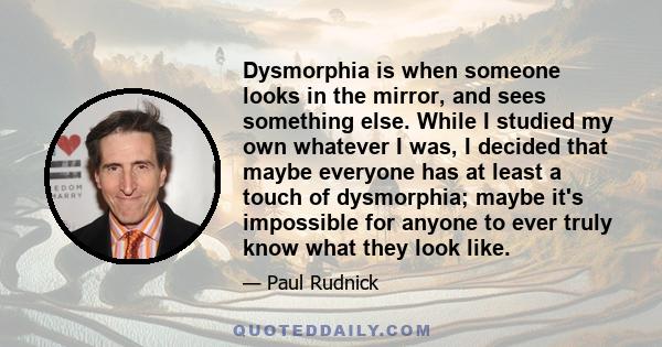 Dysmorphia is when someone looks in the mirror, and sees something else. While I studied my own whatever I was, I decided that maybe everyone has at least a touch of dysmorphia; maybe it's impossible for anyone to ever