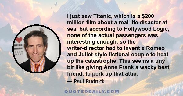 I just saw Titanic, which is a $200 million film about a real-life disaster at sea, but according to Hollywood Logic, none of the actual passengers was interesting enough, so the writer-director had to invent a Romeo