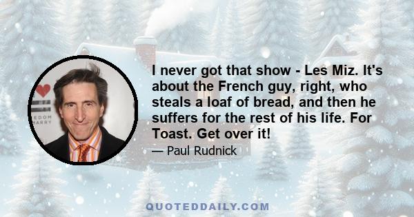 I never got that show - Les Miz. It's about the French guy, right, who steals a loaf of bread, and then he suffers for the rest of his life. For Toast. Get over it!