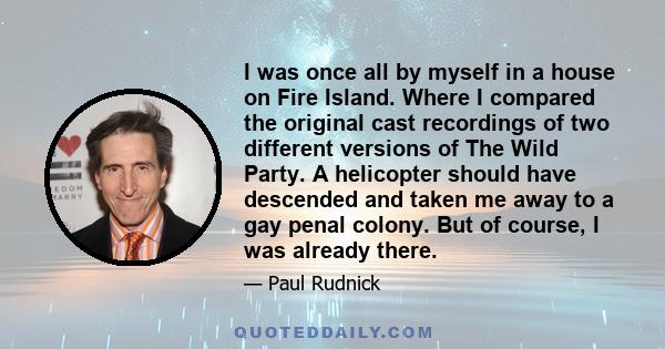 I was once all by myself in a house on Fire Island. Where I compared the original cast recordings of two different versions of The Wild Party. A helicopter should have descended and taken me away to a gay penal colony.