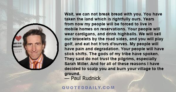 Wait, we can not break bread with you. You have taken the land which is rightfully ours. Years from now my people will be forced to live in mobile homes on reservations. Your people will wear cardigans, and drink