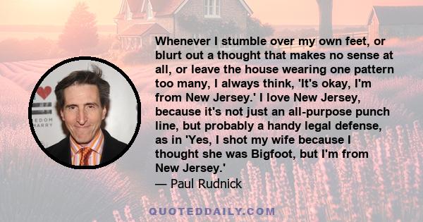 Whenever I stumble over my own feet, or blurt out a thought that makes no sense at all, or leave the house wearing one pattern too many, I always think, 'It's okay, I'm from New Jersey.' I love New Jersey, because it's