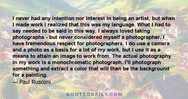 I never had any intention nor interest in being an artist, but when I made work I realized that this was my language. What I had to say needed to be said in this way. I always loved taking photographs - but never