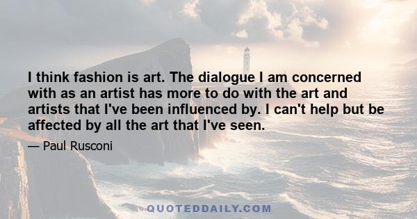 I think fashion is art. The dialogue I am concerned with as an artist has more to do with the art and artists that I've been influenced by. I can't help but be affected by all the art that I've seen.