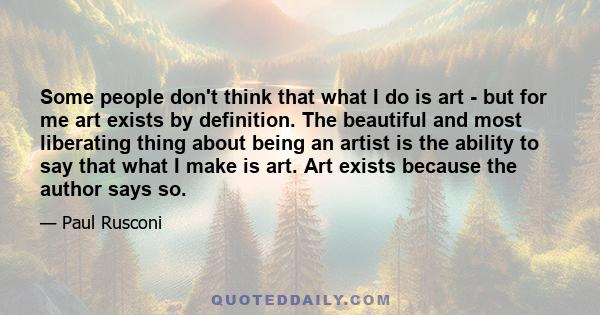 Some people don't think that what I do is art - but for me art exists by definition. The beautiful and most liberating thing about being an artist is the ability to say that what I make is art. Art exists because the