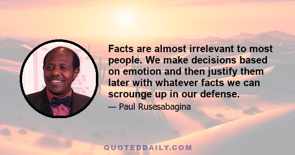 Facts are almost irrelevant to most people. We make decisions based on emotion and then justify them later with whatever facts we can scrounge up in our defense.