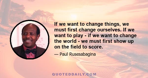 If we want to change things, we must first change ourselves. If we want to play - if we want to change the world - we must first show up on the field to score.