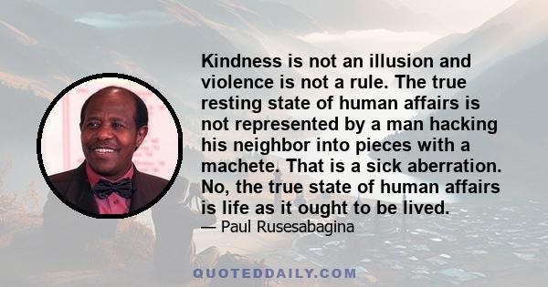 Kindness is not an illusion and violence is not a rule. The true resting state of human affairs is not represented by a man hacking his neighbor into pieces with a machete. That is a sick aberration. No, the true state