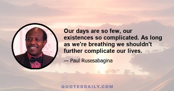 Our days are so few, our existences so complicated. As long as we're breathing we shouldn't further complicate our lives.