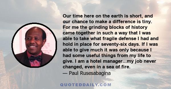 Our time here on the earth is short, and our chance to make a difference is tiny. For me the grinding blocks of history came together in such a way that I was able to take what fragile defense I had and hold in place