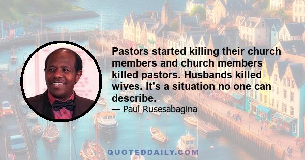 Pastors started killing their church members and church members killed pastors. Husbands killed wives. It's a situation no one can describe.