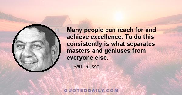 Many people can reach for and achieve excellence. To do this consistently is what separates masters and geniuses from everyone else.