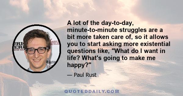 A lot of the day-to-day, minute-to-minute struggles are a bit more taken care of, so it allows you to start asking more existential questions like, What do I want in life? What's going to make me happy?