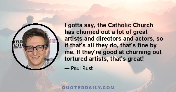 I gotta say, the Catholic Church has churned out a lot of great artists and directors and actors, so if that's all they do, that's fine by me. If they're good at churning out tortured artists, that's great!