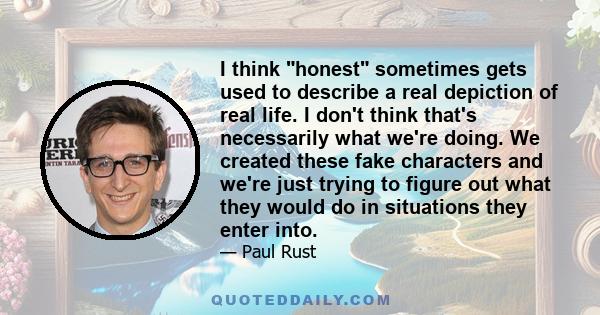 I think honest sometimes gets used to describe a real depiction of real life. I don't think that's necessarily what we're doing. We created these fake characters and we're just trying to figure out what they would do in 