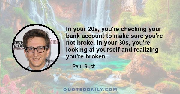 In your 20s, you're checking your bank account to make sure you're not broke. In your 30s, you're looking at yourself and realizing you're broken.