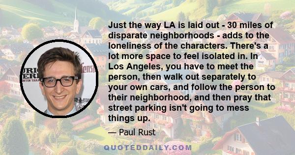 Just the way LA is laid out - 30 miles of disparate neighborhoods - adds to the loneliness of the characters. There's a lot more space to feel isolated in. In Los Angeles, you have to meet the person, then walk out