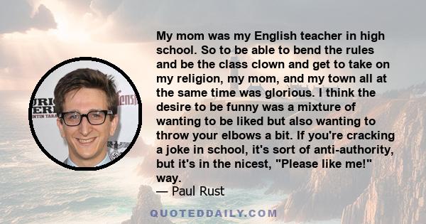 My mom was my English teacher in high school. So to be able to bend the rules and be the class clown and get to take on my religion, my mom, and my town all at the same time was glorious. I think the desire to be funny