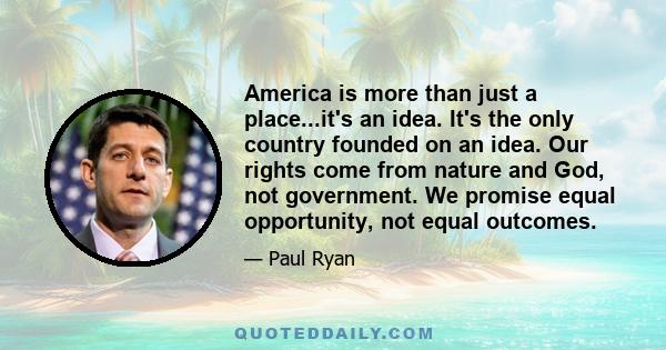 America is more than just a place...it's an idea. It's the only country founded on an idea. Our rights come from nature and God, not government. We promise equal opportunity, not equal outcomes.